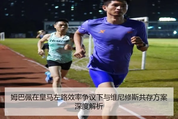 姆巴佩在皇马左路效率争议下与维尼修斯共存方案深度解析