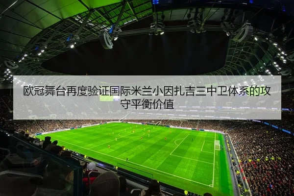 欧冠舞台再度验证国际米兰小因扎吉三中卫体系的攻守平衡价值