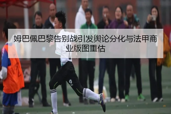 姆巴佩巴黎告别战引发舆论分化与法甲商业版图重估